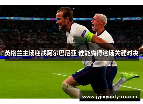 英格兰主场迎战阿尔巴尼亚 谁能赢得这场关键对决