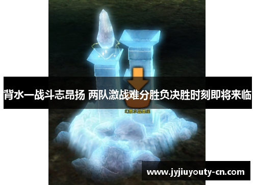 背水一战斗志昂扬 两队激战难分胜负决胜时刻即将来临
