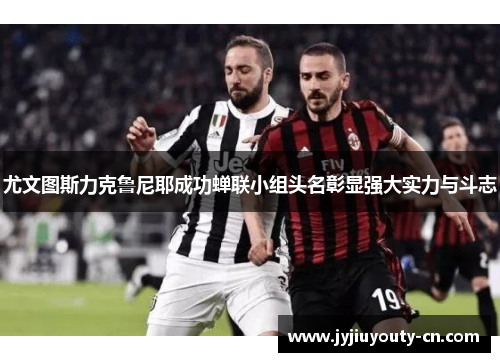 尤文图斯力克鲁尼耶成功蝉联小组头名彰显强大实力与斗志