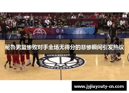 秘鲁男篮惨败对手全场无得分的悲惨瞬间引发热议