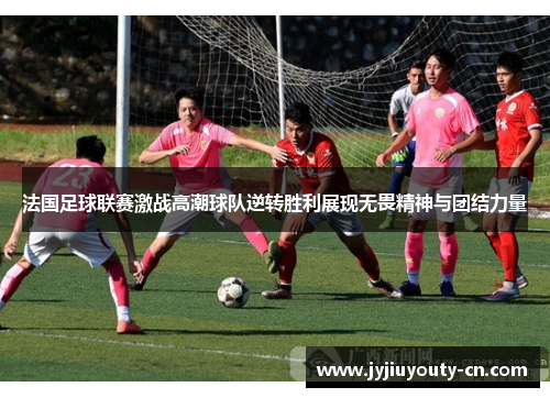 法国足球联赛激战高潮球队逆转胜利展现无畏精神与团结力量