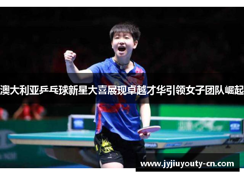澳大利亚乒乓球新星大喜展现卓越才华引领女子团队崛起