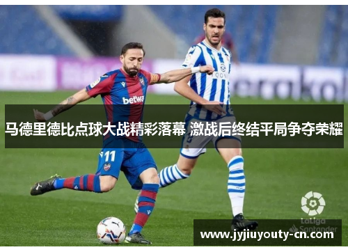 马德里德比点球大战精彩落幕 激战后终结平局争夺荣耀