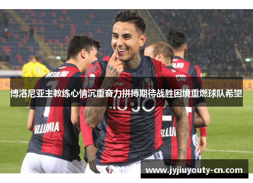 博洛尼亚主教练心情沉重奋力拼搏期待战胜困境重燃球队希望
