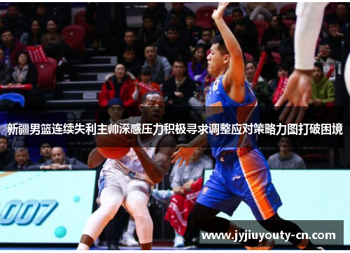 新疆男篮连续失利主帅深感压力积极寻求调整应对策略力图打破困境